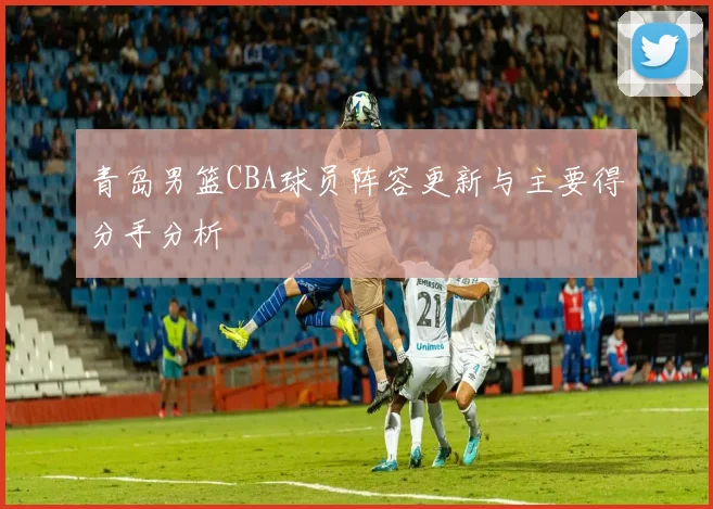 青岛男篮CBA球员阵容更新与主要得分手分析