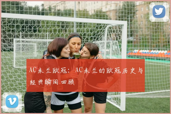 AC米兰欧冠：AC米兰的欧冠历史与经典瞬间回顾