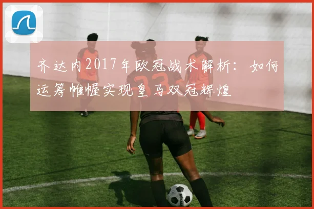 齐达内2017年欧冠战术解析：如何运筹帷幄实现皇马双冠辉煌