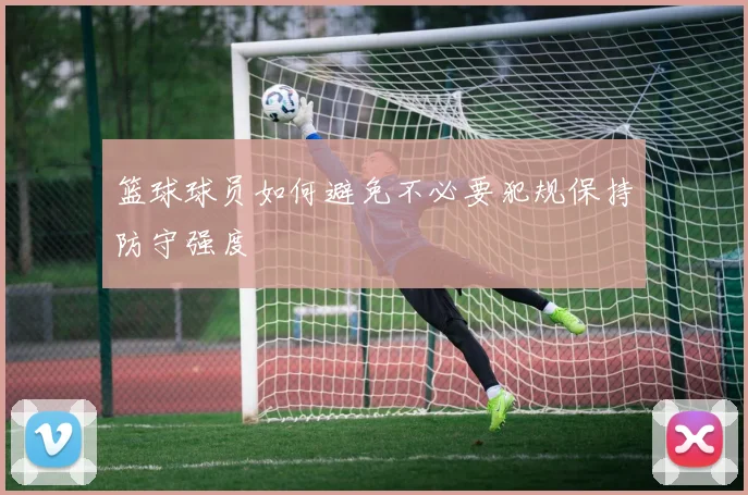 篮球球员如何避免不必要犯规保持防守强度