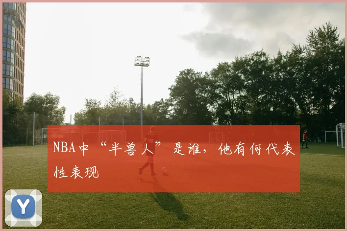 NBA中“半兽人”是谁，他有何代表性表现
