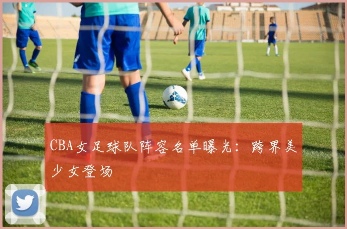 CBA女足球队阵容名单曝光：跨界美少女登场