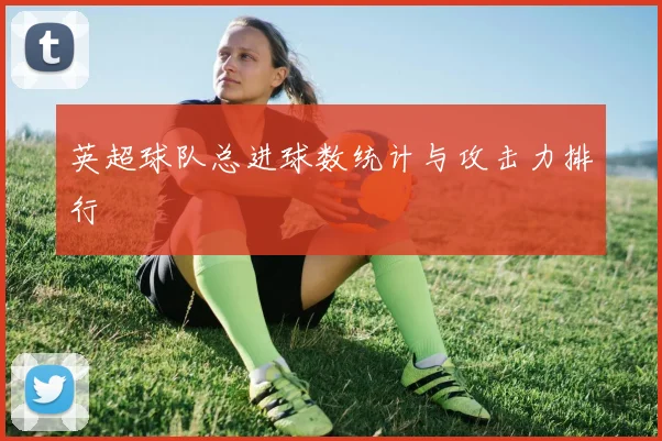 英超球队总进球数统计与攻击力排行